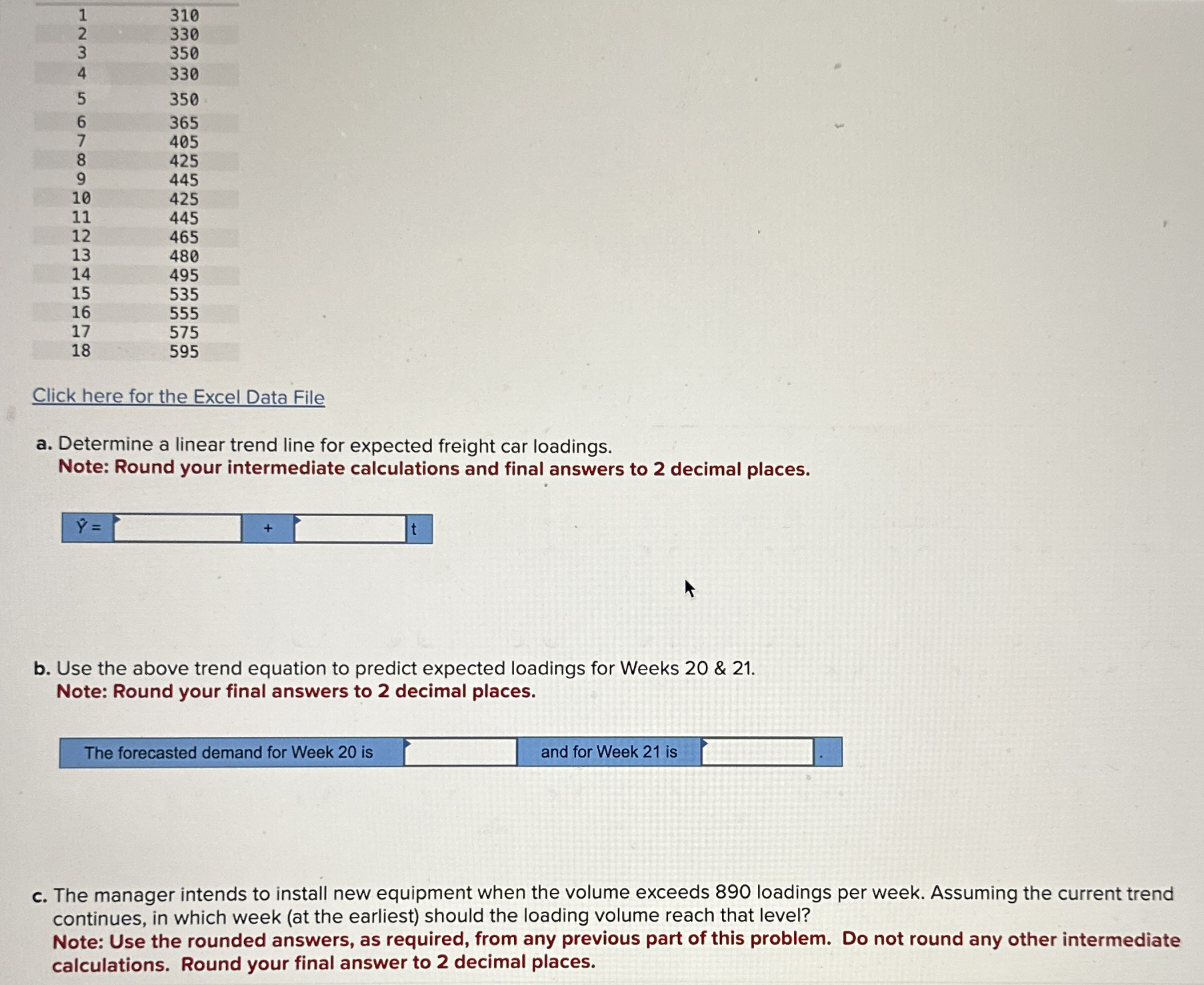  \table[[1,310],[2,330],[3,350],[4,330],[5,350],[6,365],[7,405],[8,425],[9,445],[10,425],[11,445],[12,465],[13,480],[14,495],[15,535],[16,555],[17,575],[18,595]] Click here for the Excel Data File a. Determine a
