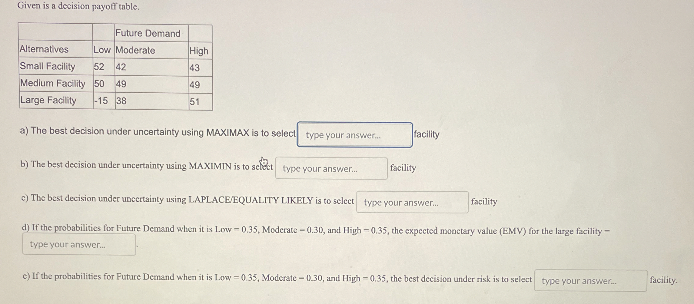  Given is a decision payoff table. \table[[,,Future Demand,],[Alternatives,Low,Moderate,High],[Small Facility,52,42,43],[Medium Facility,50,49,49],[Large Facility,-15,38,51]]