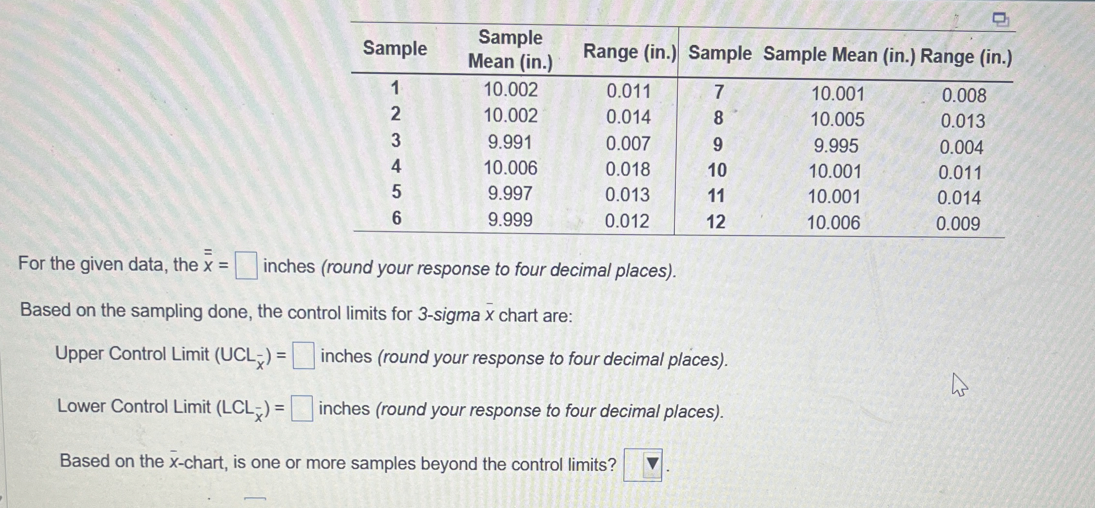  \table[[Sample,\table[[Sample],[Mean (in.)]],Range (in.),Sample,Sample Mean (in.) Range (in.)],[1,10.002,0.011,7,10.001,0.008],[2,10.002,0.014,8,10.005,0.013],[3,9.991,0.007,9,9.995,0.004],[4,10.006,0.018,10,10.001,0.011],[5,9.997,0.013,11,10.001,0.014],[6,9.999,0.012,12,10.006,0.009]] For the given data,
