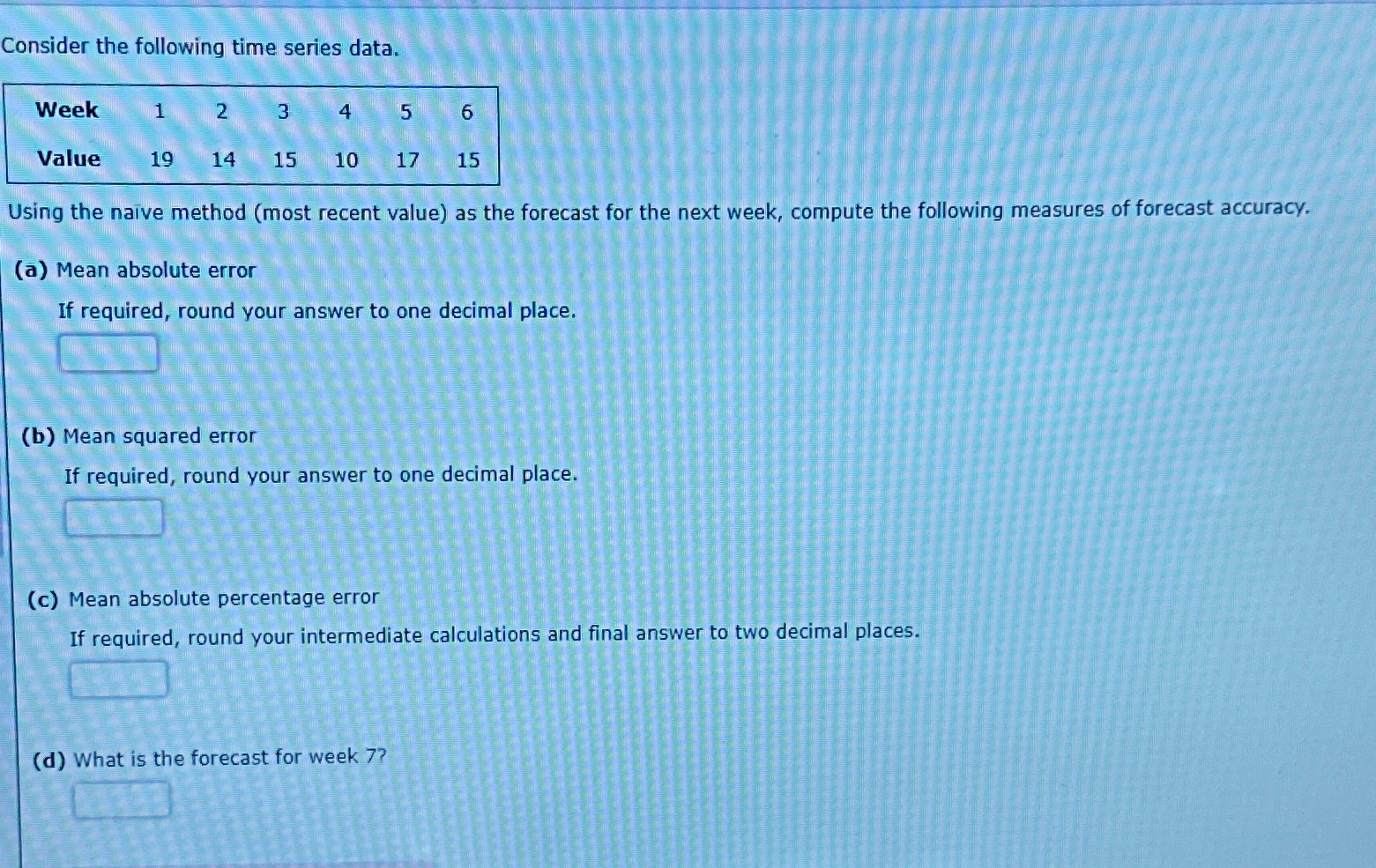  Consider the following time series data. \table[[Week,1,2,3,4,5,6],[Value,19,14,15,10,17,15]] Using the naive method