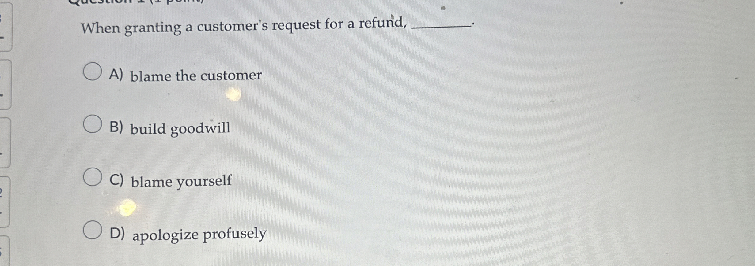  When granting a customer's request for a refund, A) blame the