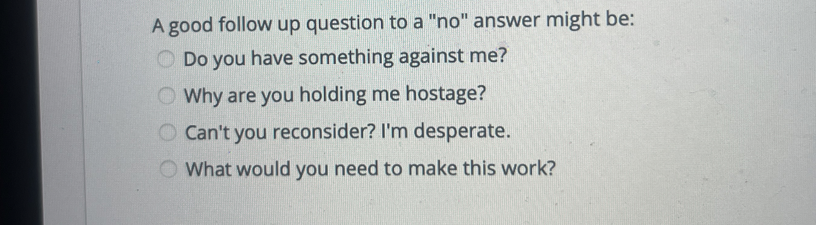  A good follow up question to a "no" answer might be: