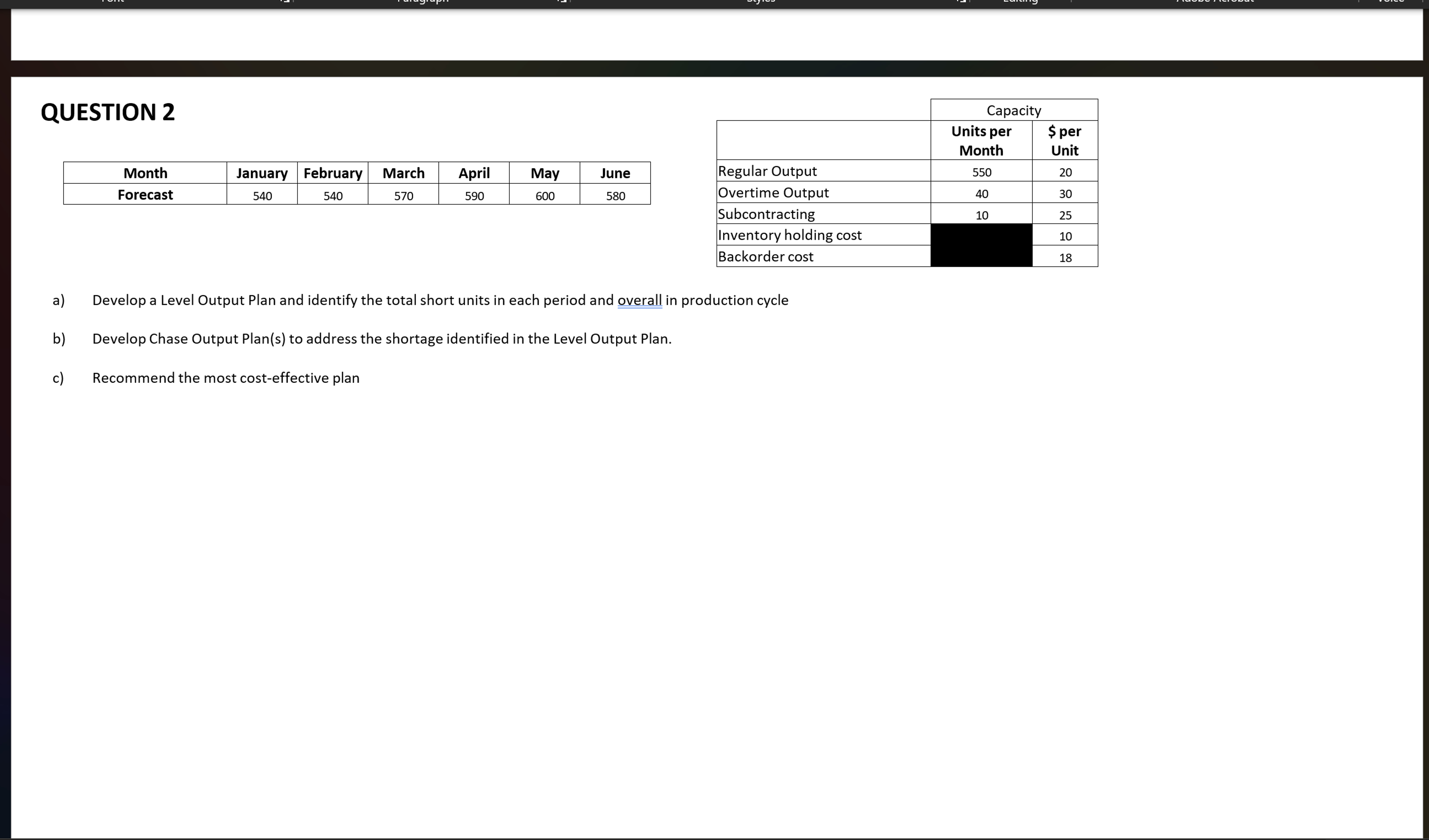  QUESTION 2 \table[[Month,January,February,March,April,May,June],[Forecast,540,540,570,590,600,580]] \table[[,Capacity],[,\table[[Units per],[Month]],\table[[$ per],[Unit]]],[Regular Output,550,20],[Overtime Output,40,30],[Subcontracting,10,25],[Inventory holding cost,,10],[Backorder cost,,18]]