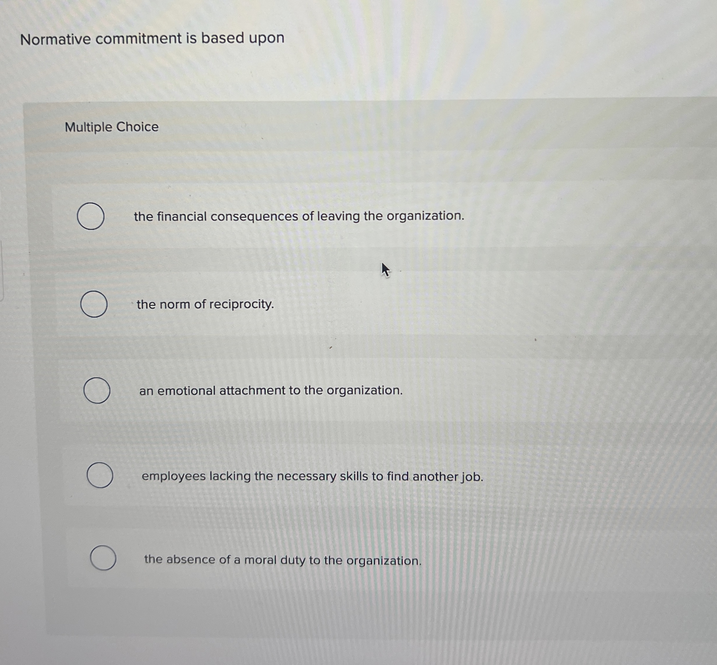  Normative commitment is based upon Multiple Choice the financial consequences of