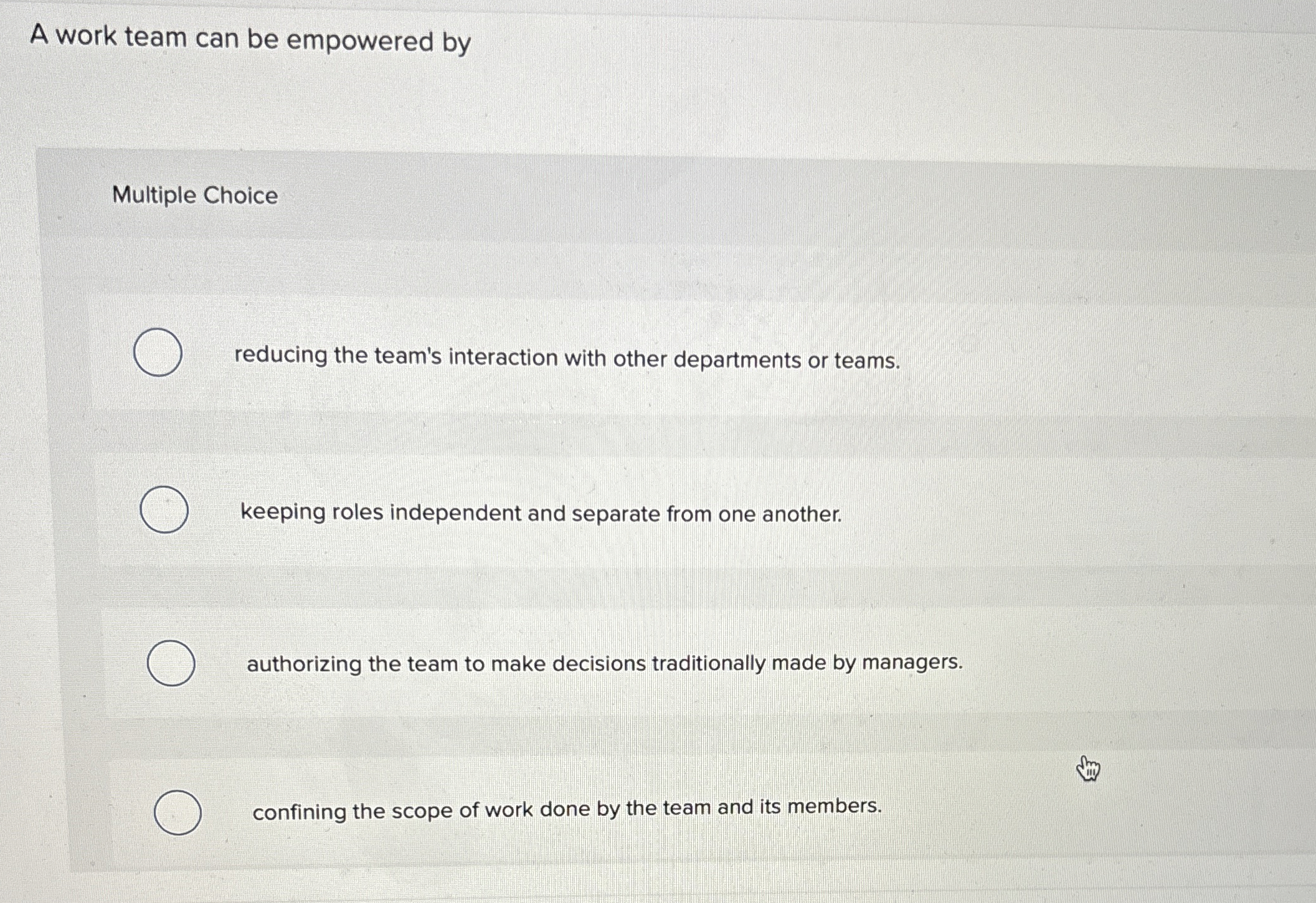  A work team can be empowered by Multiple Choice reducing the