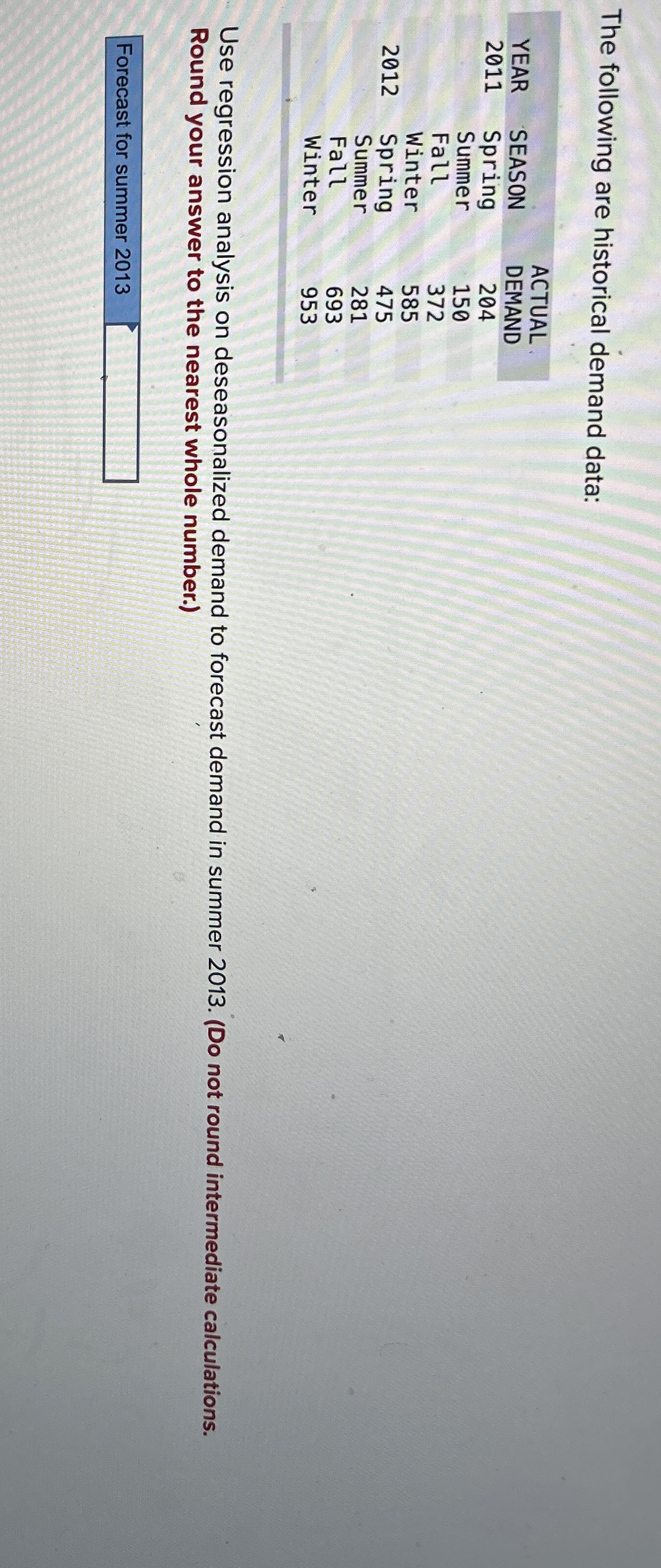  The following are historical demand data: \table[[,,ACTUAL],[YEAR,SEASON,DEMAND],[2011,Spring,204],[,Summer,150],[,Fall,372],[,Winter,585],[2012,Spring,475],[,Summer,281],[,Fall,693],[,Winter,953]] Use regression analysis on