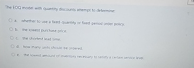  The EOO model with quantity discounts attempt to determine: a. Whether