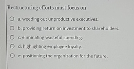  Restructuring efforts must focus on a. weeding out unproductive executives. b.