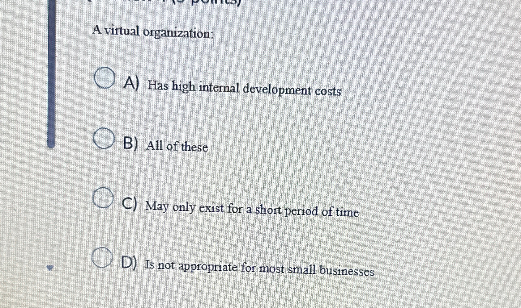  A virtual organization: A) Has high internal development costs B) All