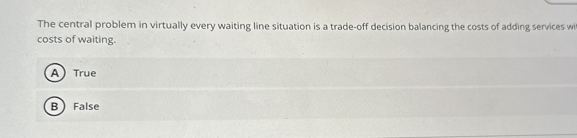  The central problem in virtually every waiting line situation is a