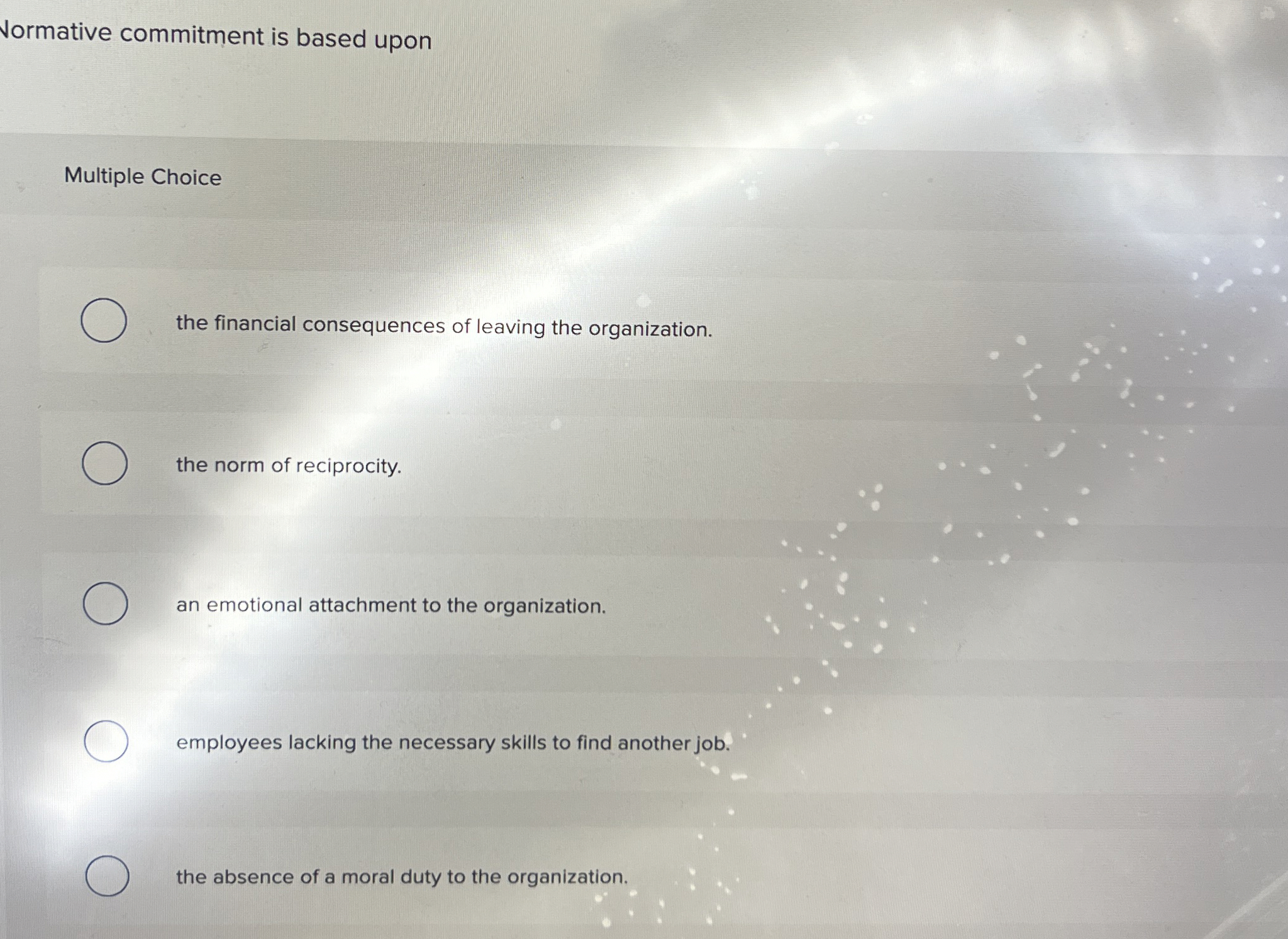  Normative commitment is based upon Multiple Choice the financial consequences of