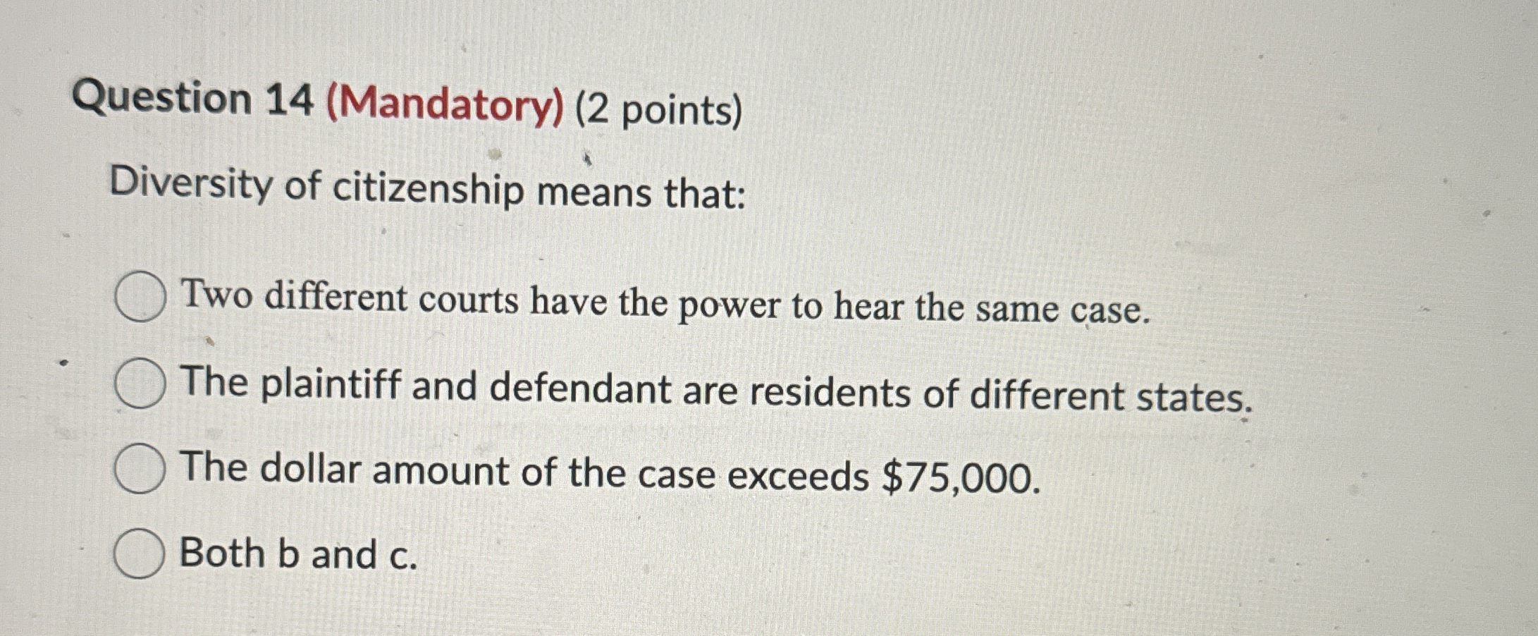  Question 14(Mandatory)(2 points) Diversity of citizenship means that: Two different courts