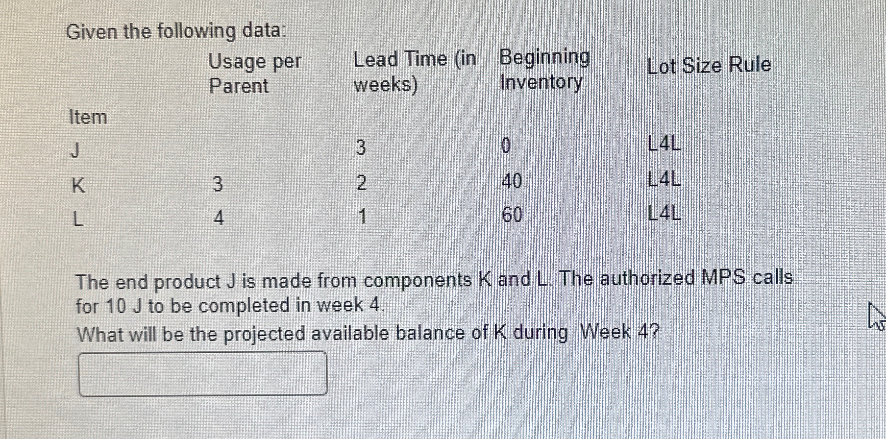  Given the following data: \table[[,\table[[Usage per],[Parent]],\table[[Lead Time (in],[weeks)]],\table[[Beginning],[Inventory]],Lot Size Rule],[Item,,3,0,L4L],[J,3,2,40,L4L],[K,4,1,60,L4L]] The