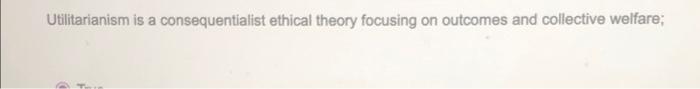 true or false Utilitarianism is a