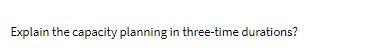 Explain the capacity planning in three-time