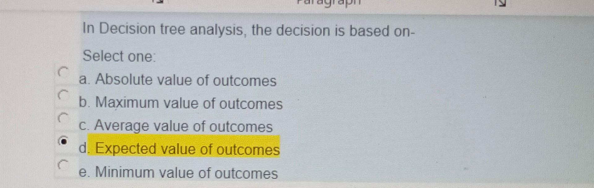 In Decision tree analysis, the decision is based