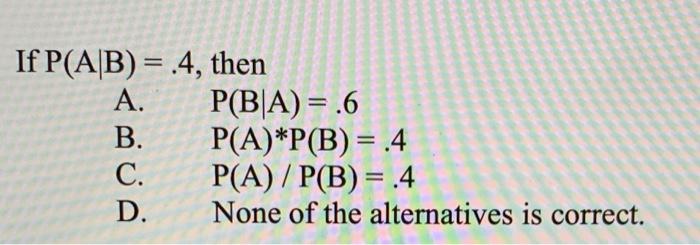 If P(A/B) = .4, then A. P(B|A) = .6 B. P(A)*P(B)