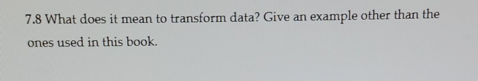7.8 What does it mean to transform data? Give an