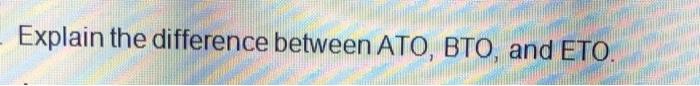 Explain the difference between ATO, BTO, and ETO