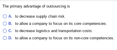 The primary advantage of outsourcing is O A. to