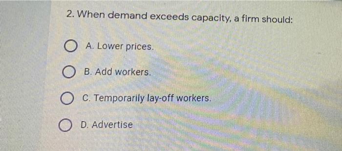 2. When demand exceeds capacity, a firm should: O