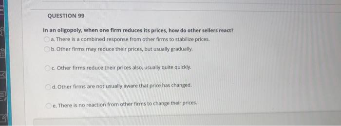QUESTION 99 In an oligopoly, when one firm
