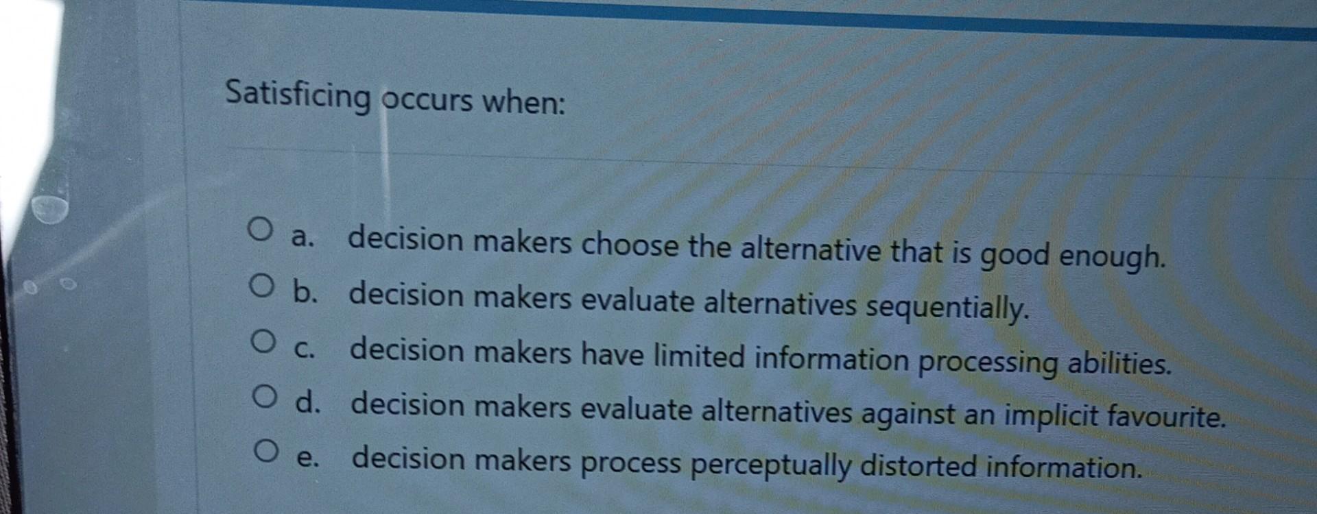 Satisficing occurs when: O a. decision makers