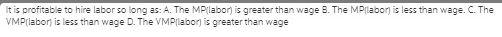 It is profitable to hire labor so long as: A. The
