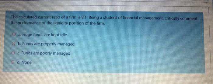 The calculated current ratio of a firm is 8:1.