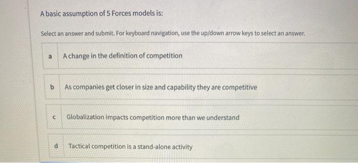 A basic assumption of 5 Forces models is: Select