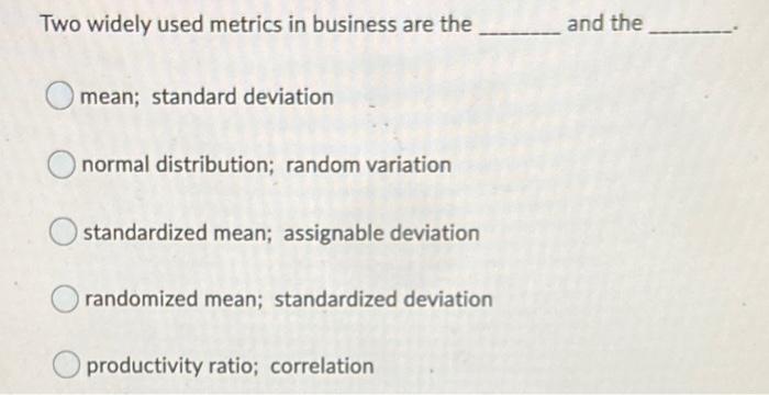 Two widely used metrics in business are the and