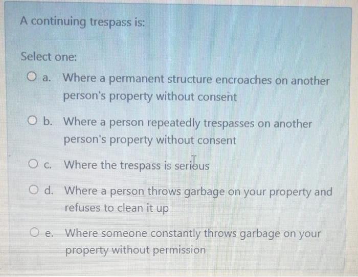 A continuing trespass is: Select one: O a. Where