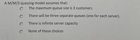 A M/M/3 queuing model assumes that: The maximum
