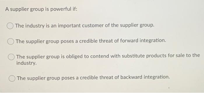 A supplier group is powerful if: The industry is