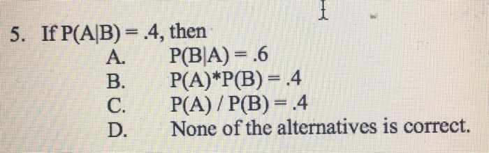 5. If P(AB) = 4, then A. P(BA) = .6 B. P(A)*P(B)