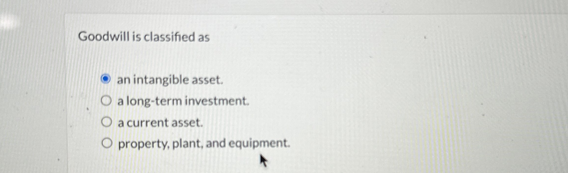 Goodwill is classified as an intangible asset. a