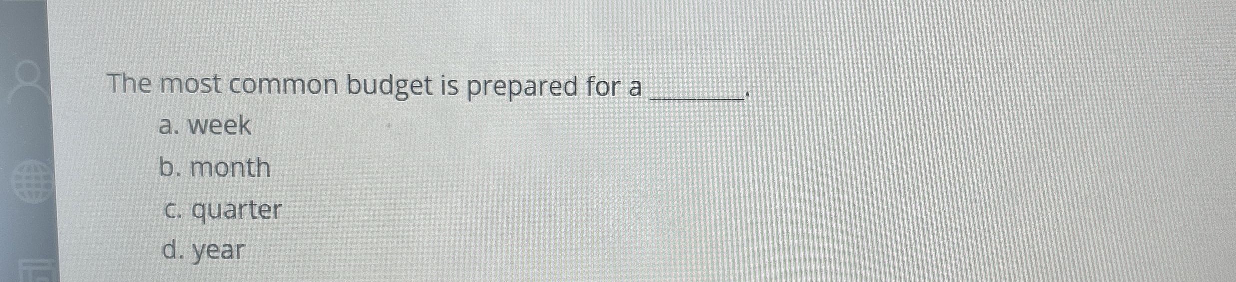 The most common budget is prepared for a a . week