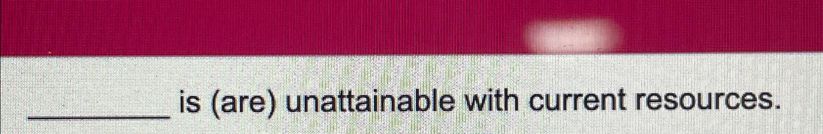 is ( are ) unattainable with current resources.