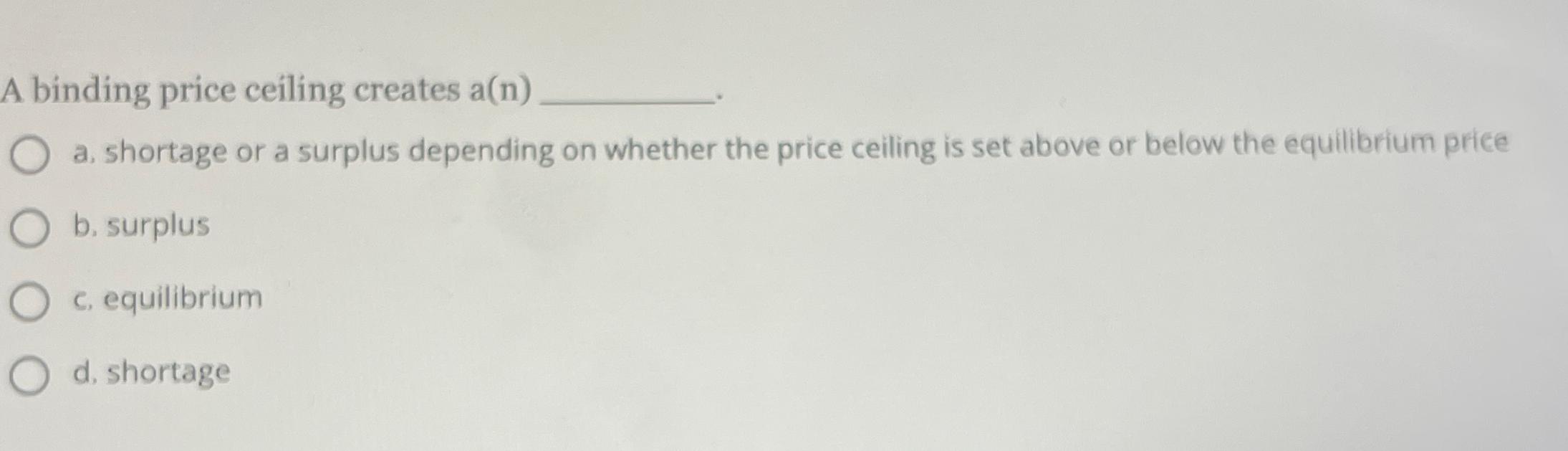 A binding price ceiling creates a ( n ) a .