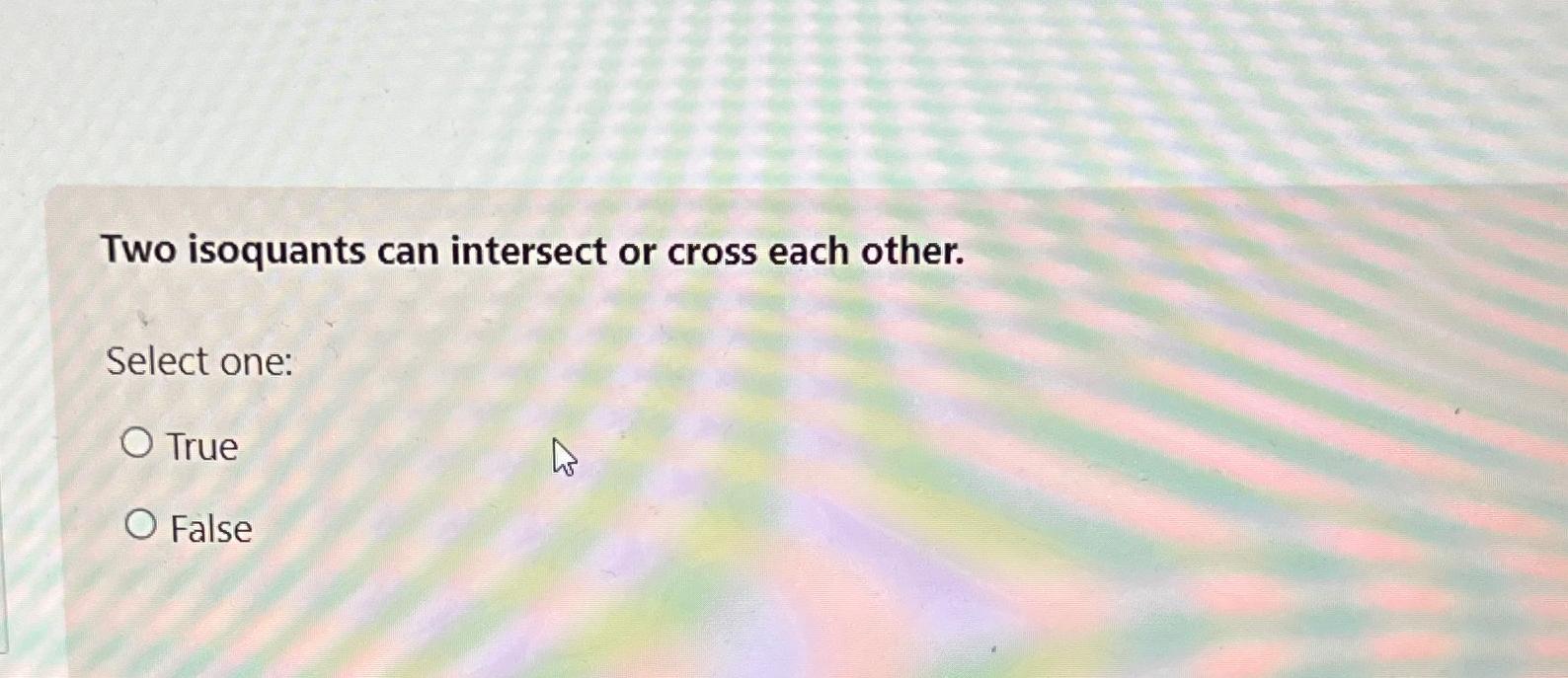 Two isoquants can intersect or cross each other.
