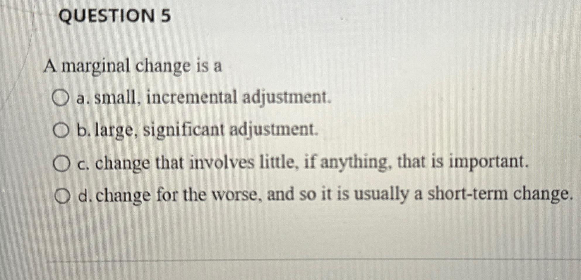 QUESTION 5 A marginal change is a a . small,