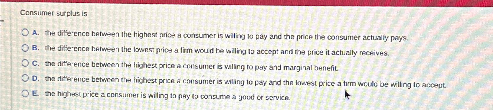 Consumer surplus is A . the difference between