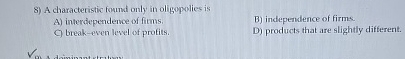 A characteristic found only in oligopolies is A )