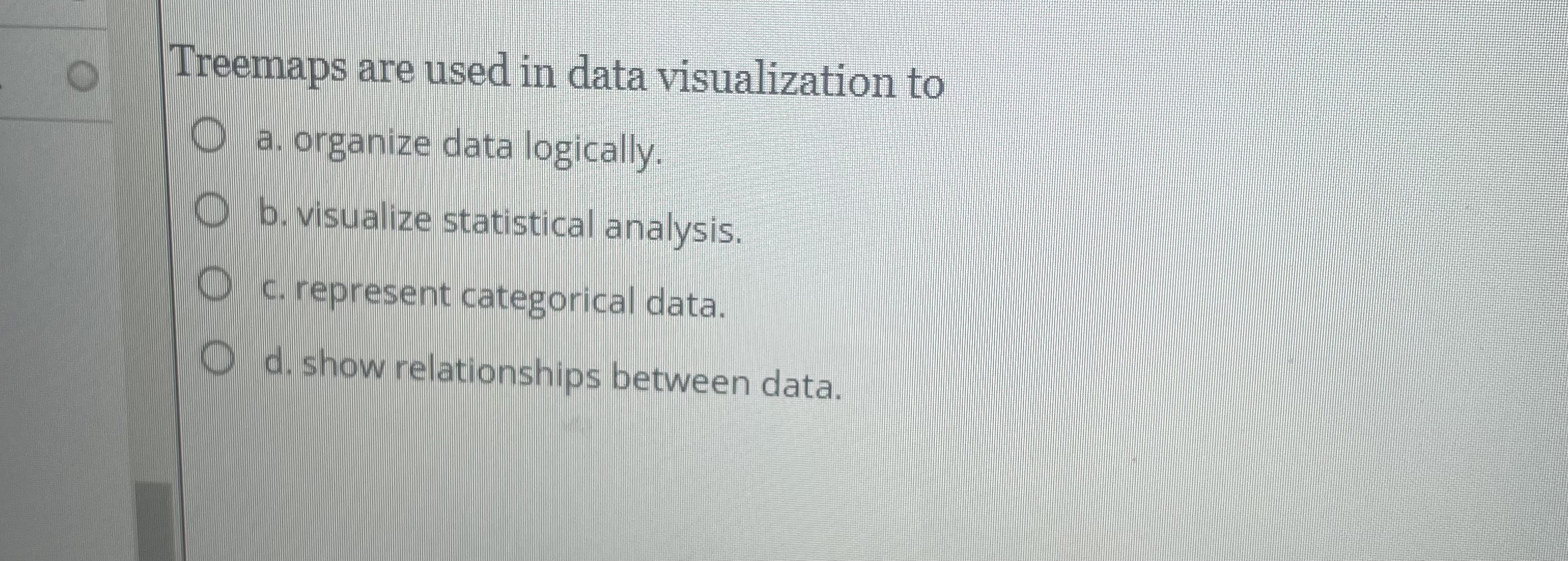 Treemaps are used in data visualization to a .