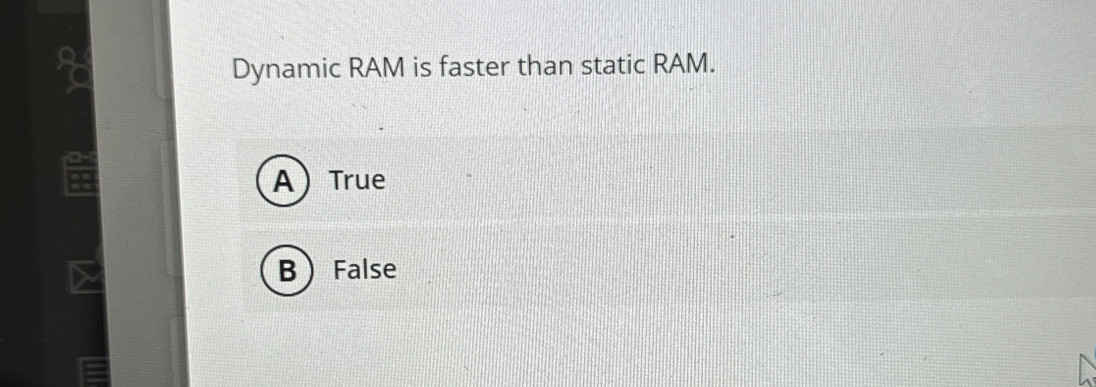 Dynamic RAM is faster than static RAM. True False