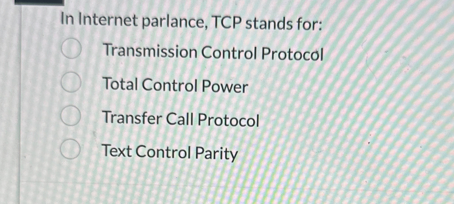 In Internet parlance, TCP stands for: