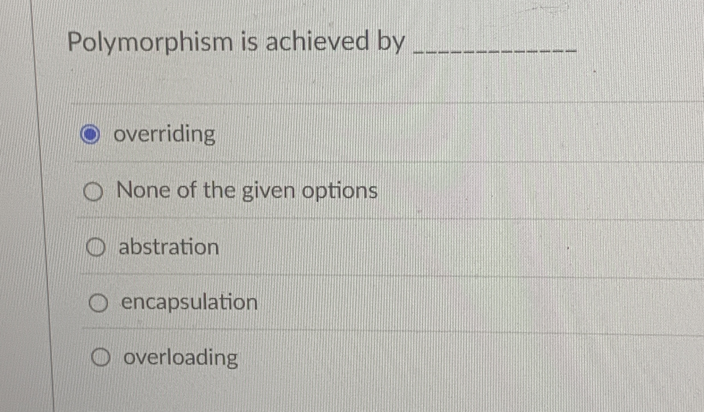 Polymorphism is achieved by overriding None of