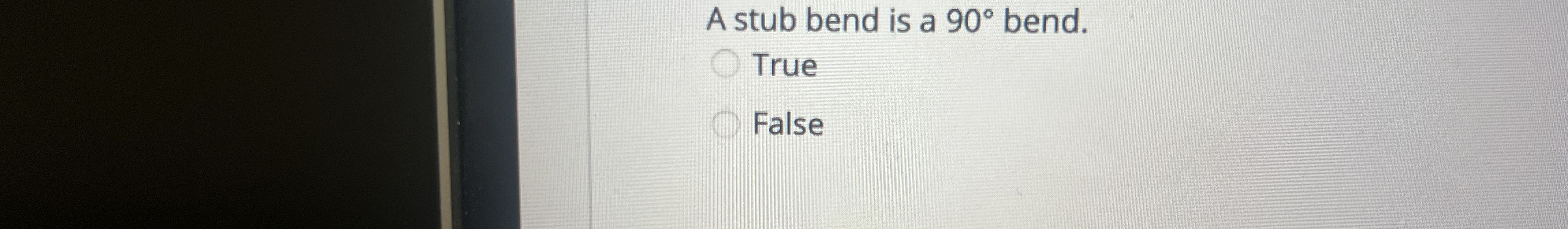 A stub bend is a 9 0 bend. True False