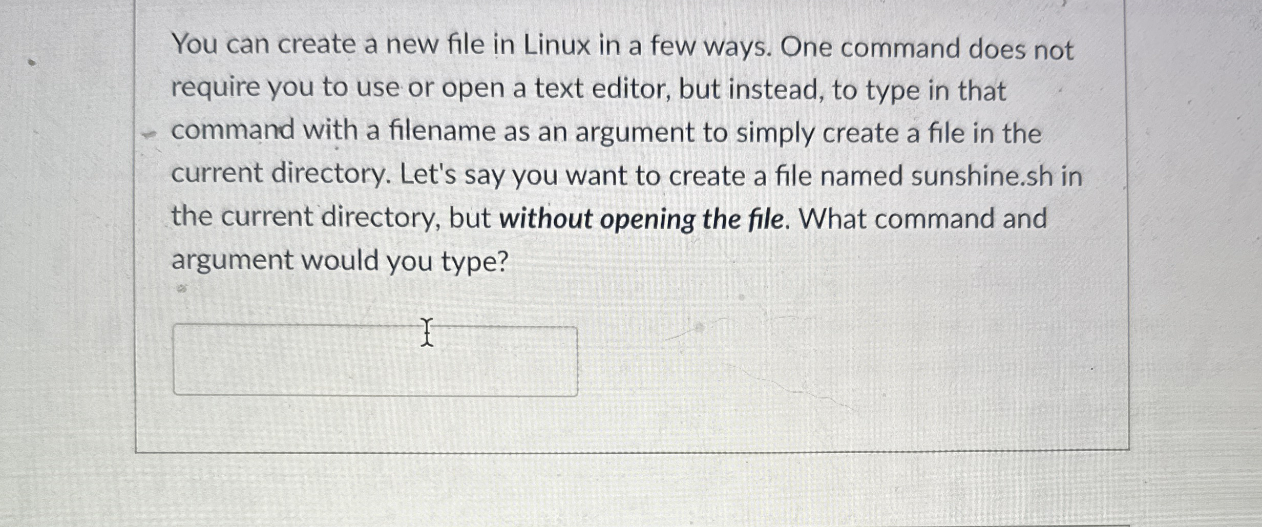 You can create a new file in Linux in a few ways.