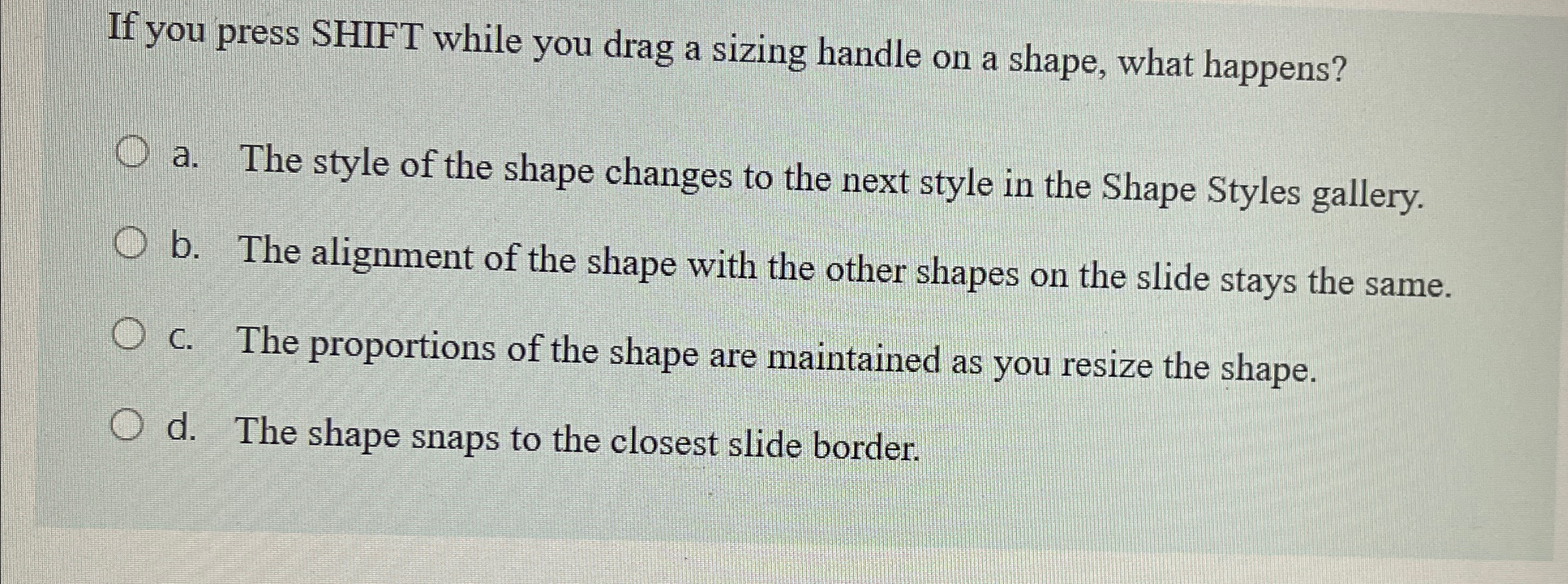 If you press SHIFT while you drag a sizing handle